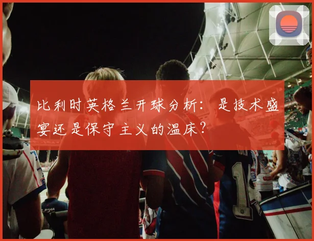 比利时英格兰开球分析：是技术盛宴还是保守主义的温床？