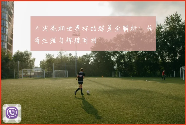 六次亮相世界杯的球员全解析：传奇生涯与辉煌时刻