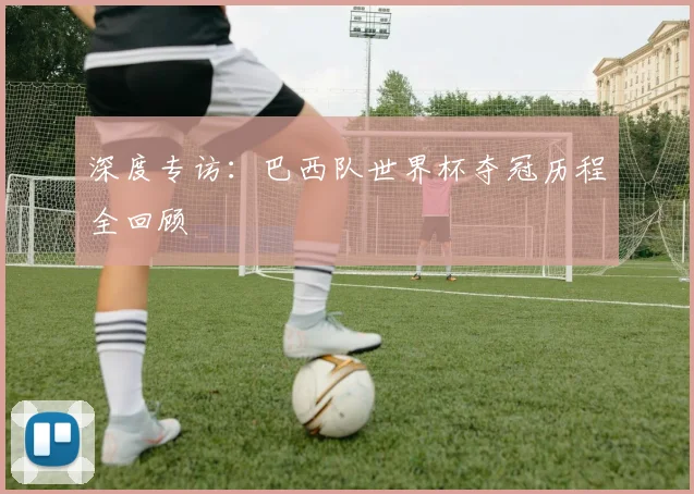 深度专访：巴西队世界杯夺冠历程全回顾