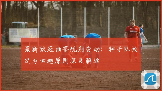 最新欧冠抽签规则变动：种子队设定与回避原则深度解读