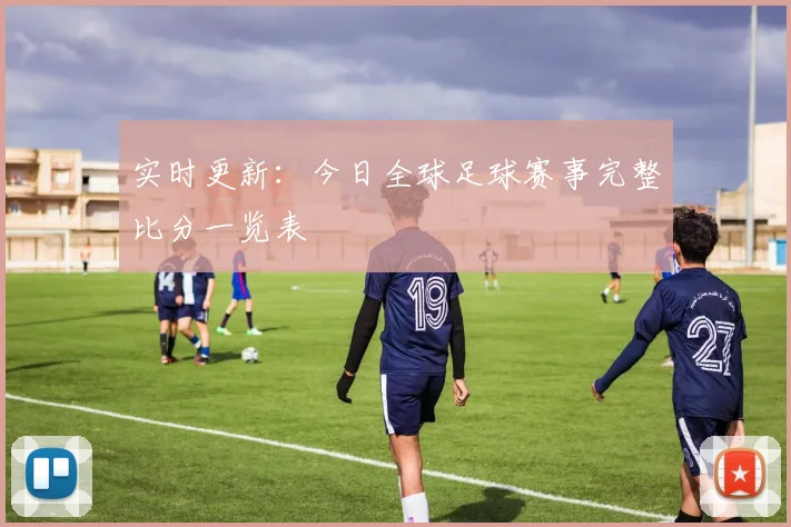 实时更新：今日全球足球赛事完整比分一览表