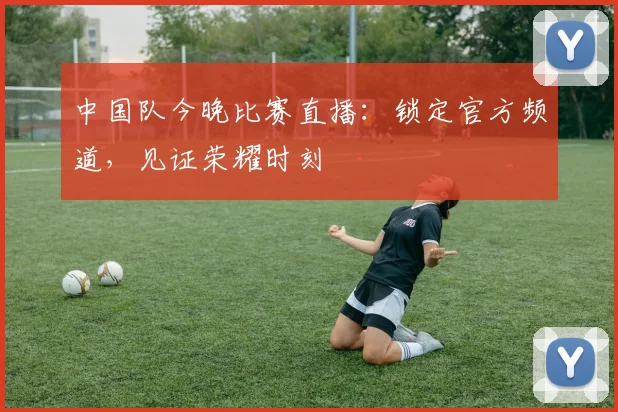 中国队今晚比赛直播：锁定官方频道，见证荣耀时刻