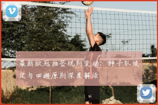 最新欧冠抽签规则变动：种子队设定与回避原则深度解读