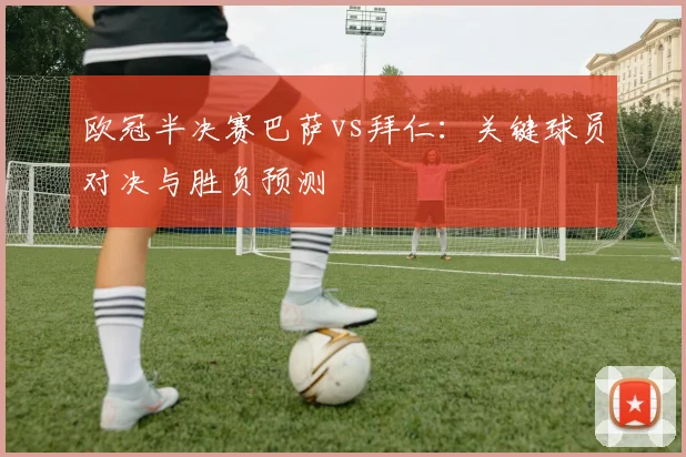 欧冠半决赛巴萨vs拜仁：关键球员对决与胜负预测