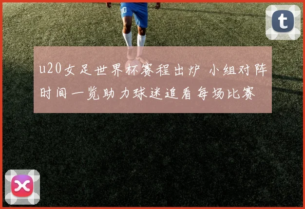 u20女足世界杯赛程出炉 小组对阵时间一览助力球迷追看每场比赛