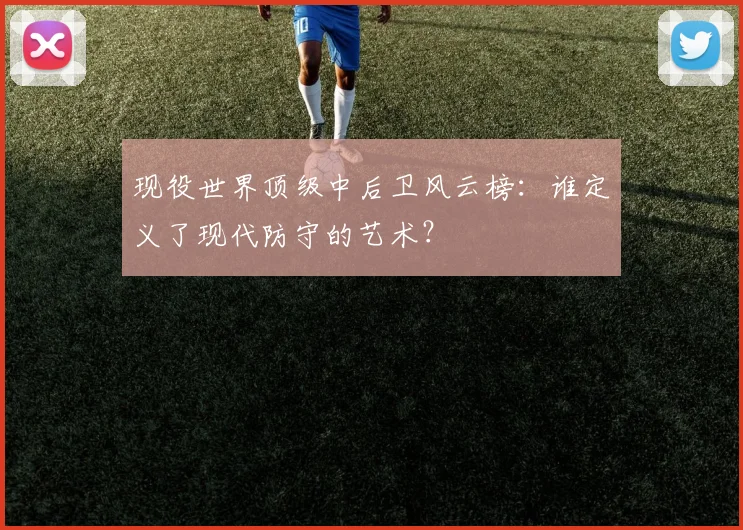现役世界顶级中后卫风云榜:谁定义了现代防守的艺术?