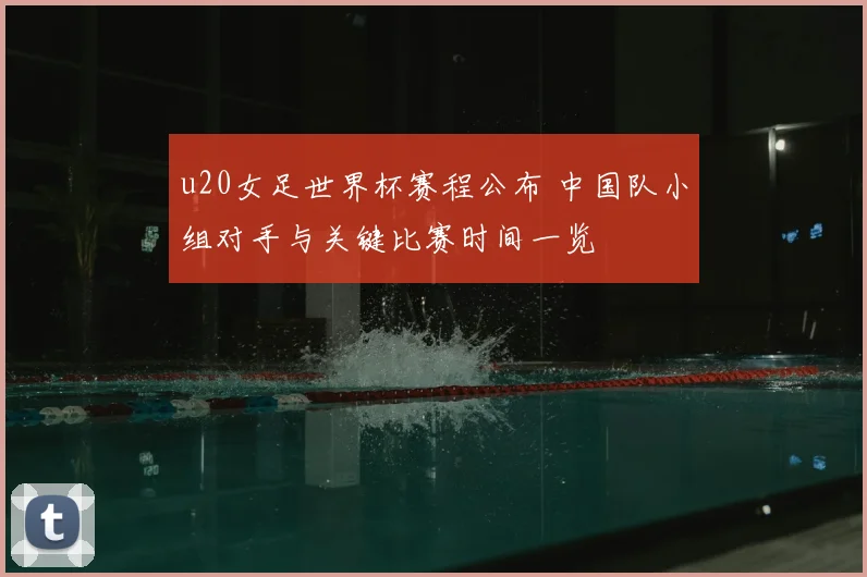 u20女足世界杯赛程公布 中国队小组对手与关键比赛时间一览