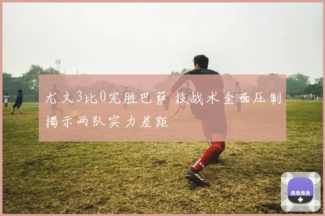 尤文3比0完胜巴萨 技战术全面压制揭示两队实力差距