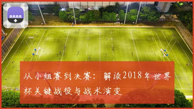 从小组赛到决赛:解读2018年世界杯关键战役与战术演变