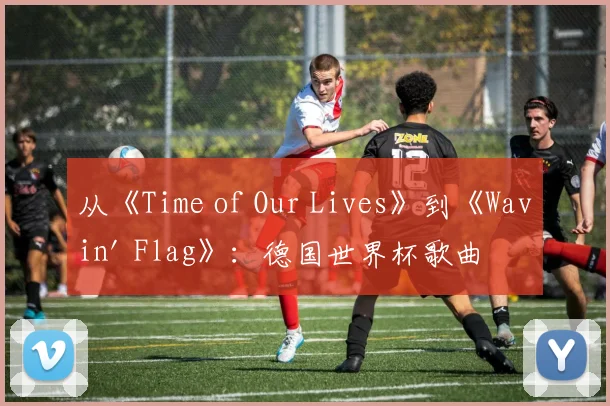从《Time of Our Lives》到《Wavin' Flag》：德国世界杯歌曲的文化影响力分析