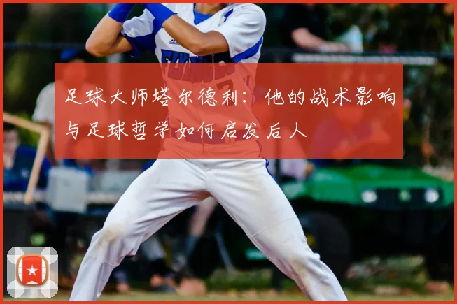 足球大师塔尔德利：他的战术影响与足球哲学如何启发后人