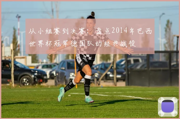 从小组赛到决赛:盘点2014年巴西世界杯冠军德国队的经典战役
