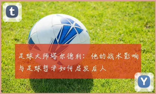 足球大师塔尔德利:他的战术影响与足球哲学如何启发后人