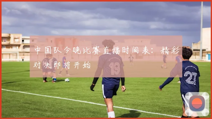中国队今晚比赛直播时间表：精彩对决即将开始