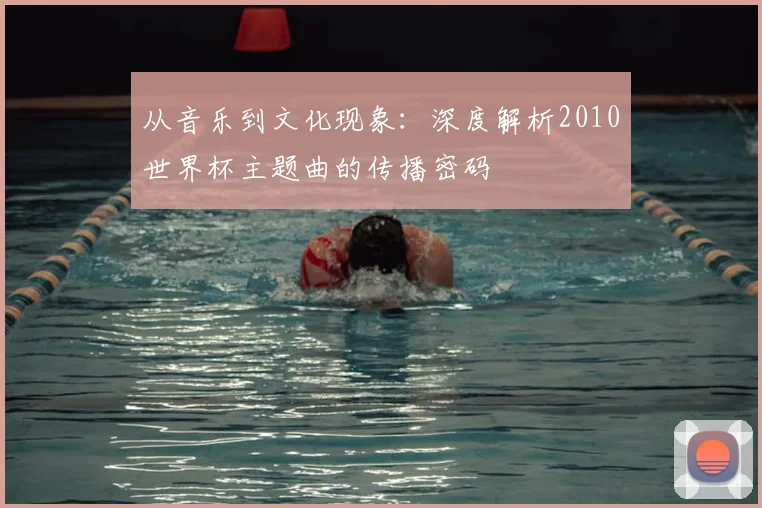 从音乐到文化现象：深度解析2010世界杯主题曲的传播密码