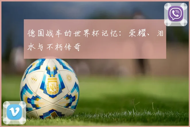 德国战车的世界杯记忆：荣耀、泪水与不朽传奇
