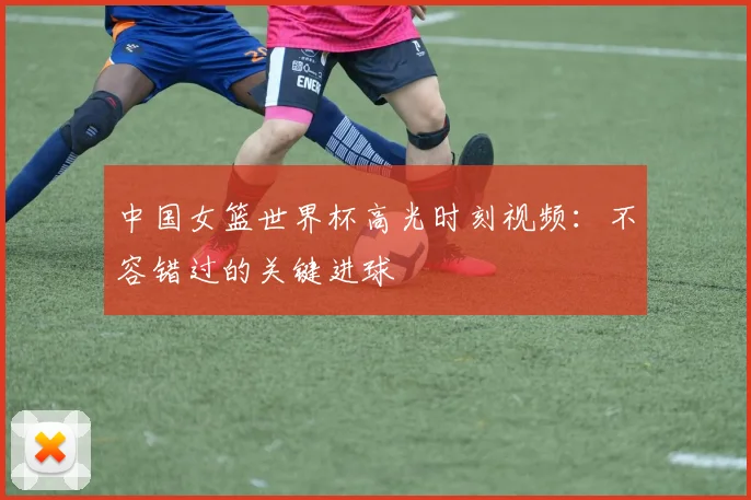 中国女篮世界杯高光时刻视频:不容错过的关键进球