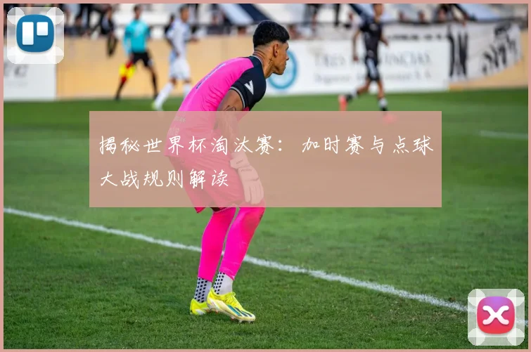 揭秘世界杯淘汰赛:加时赛与点球大战规则解读