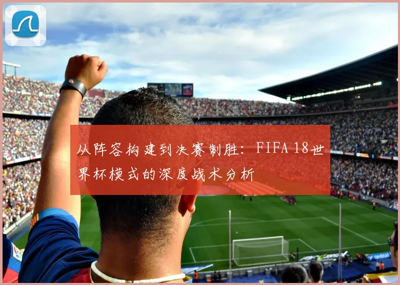 从阵容构建到决赛制胜：FIFA 18世界杯模式的深度战术分析
