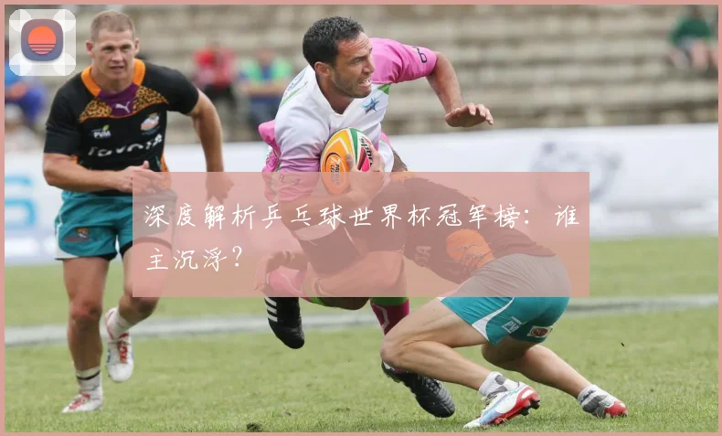 深度解析乒乓球世界杯冠军榜：谁主沉浮？
