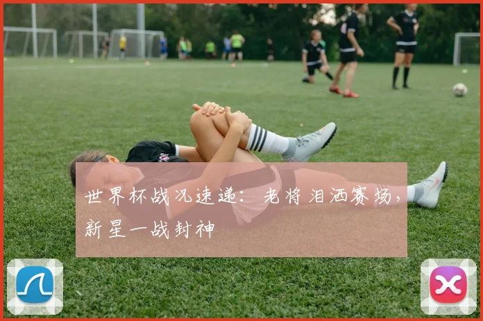 世界杯战况速递：老将泪洒赛场，新星一战封神