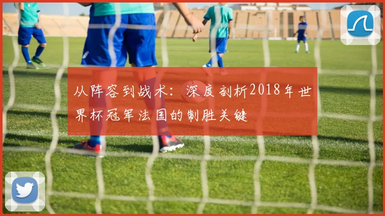 从阵容到战术：深度剖析2018年世界杯冠军法国的制胜关键