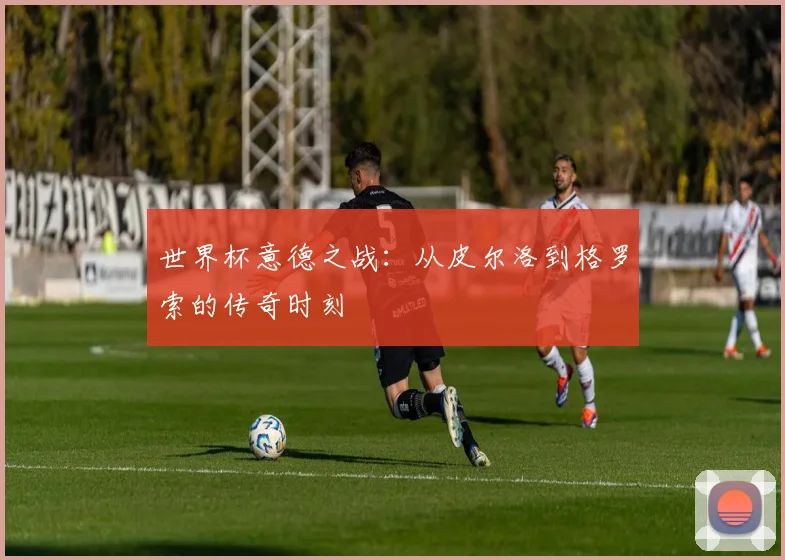 世界杯意德之战：从皮尔洛到格罗索的传奇时刻