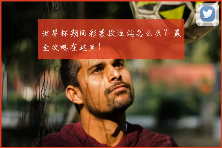 世界杯期间彩票投注站怎么买？最全攻略在这里！