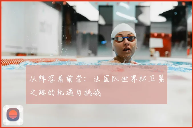 从阵容看前景：法国队世界杯卫冕之路的机遇与挑战