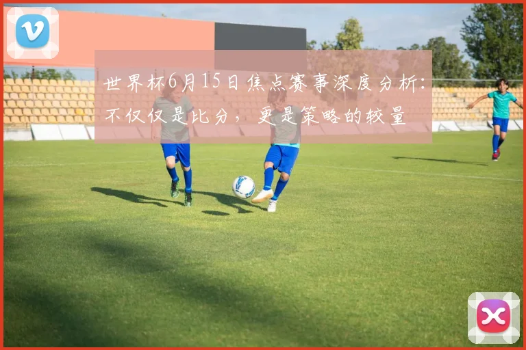 世界杯6月15日焦点赛事深度分析:不仅仅是比分,更是策略的较量